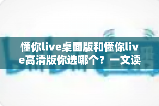 懂你live桌面版和懂你live高清版你选哪个？一文读懂两大版本差异与最佳选择