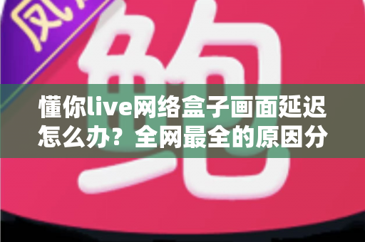 懂你live网络盒子画面延迟怎么办?全网最全的原因分析与解决攻略 懂你live网络盒子画面延迟怎么办?全网最全的原因分析与解决攻略