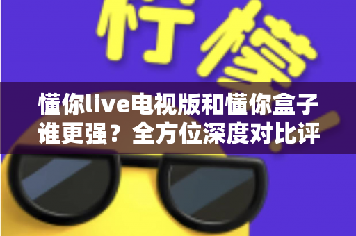 懂你live电视版和懂你盒子谁更强?全方位深度对比评测,看完这篇再决定不吃亏 懂你live电视版和懂你盒子谁更强?全方位深度对比评测,看完这篇再决定不吃亏