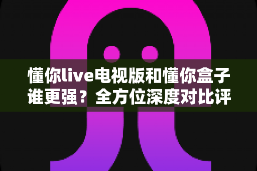 懂你live电视版和懂你盒子谁更强?全方位深度对比评测,看完这篇再决定不吃亏 懂你live电视版和懂你盒子谁更强?全方位深度对比评测,看完这篇再决定不吃亏