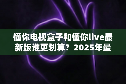 懂你电视盒子和懂你live最新版谁更划算?2025年最全性价比对比选购指南 懂你电视盒子和懂你live最新版谁更划算?2025年最全性价比对比选购指南