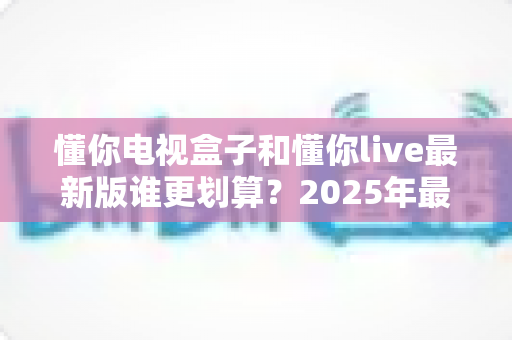 懂你电视盒子和懂你live最新版谁更划算?2025年最全性价比对比选购指南 懂你电视盒子和懂你live最新版谁更划算?2025年最全性价比对比选购指南