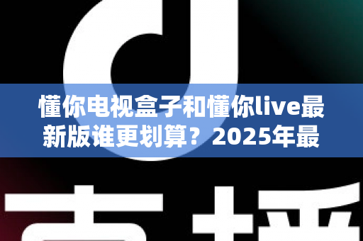 懂你电视盒子和懂你live最新版谁更划算?2025年最全性价比对比选购指南 懂你电视盒子和懂你live最新版谁更划算?2025年最全性价比对比选购指南