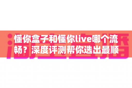 懂你盒子和懂你live哪个流畅？深度评测帮你选出最顺滑的观影方案