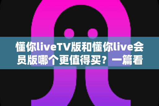 懂你liveTV版和懂你live会员版哪个更值得买?一篇看懂两版本差异与选购建议的实用指南 懂你liveTV版和懂你live会员版哪个更值得买?一篇看懂两版本差异与选购建议的实用指南