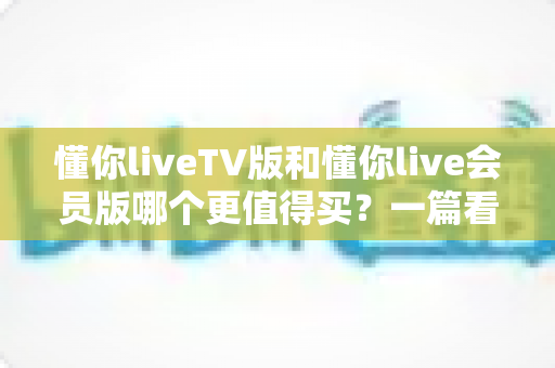 懂你liveTV版和懂你live会员版哪个更值得买?一篇看懂两版本差异与选购建议的实用指南 懂你liveTV版和懂你live会员版哪个更值得买?一篇看懂两版本差异与选购建议的实用指南