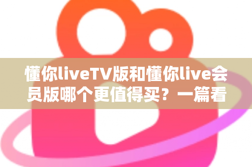 懂你liveTV版和懂你live会员版哪个更值得买?一篇看懂两版本差异与选购建议的实用指南 懂你liveTV版和懂你live会员版哪个更值得买?一篇看懂两版本差异与选购建议的实用指南