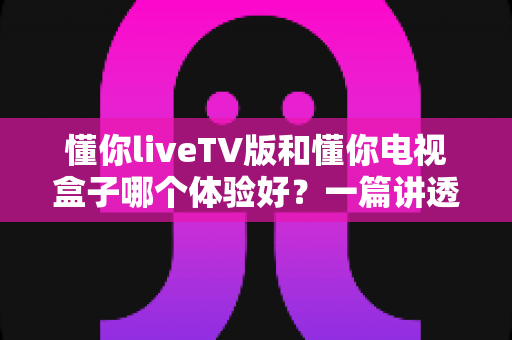 懂你liveTV版和懂你电视盒子哪个体验好?一篇讲透的深度选购指南 懂你liveTV版和懂你电视盒子哪个体验好?一篇讲透的深度选购指南