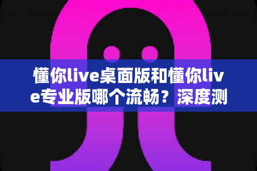 懂你live桌面版和懂你live专业版哪个流畅？深度测评与选购指南帮你彻底搞懂