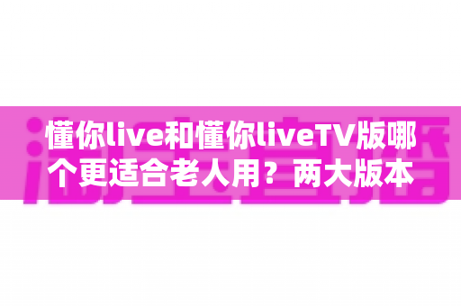 懂你live和懂你liveTV版哪个更适合老人用？两大版本深度对比与长辈使用指南