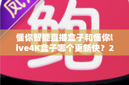 懂你智能直播盒子和懂你live4K盒子哪个更新快?2025年深度对比评测指南 懂你智能直播盒子和懂你live4K盒子哪个更新快?2025年深度对比评测指南