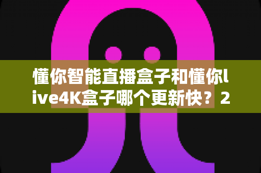 懂你智能直播盒子和懂你live4K盒子哪个更新快?2025年深度对比评测指南 懂你智能直播盒子和懂你live4K盒子哪个更新快?2025年深度对比评测指南