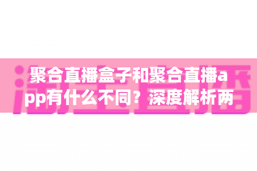 聚合直播盒子和聚合直播app有什么不同？深度解析两者差异、适用场景与选购建议