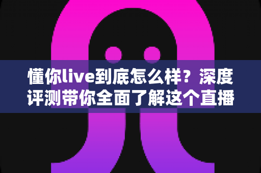 懂你live到底怎么样?深度评测带你全面了解这个直播平台的真实体验 懂你live到底怎么样?深度评测带你全面了解这个直播平台的真实体验