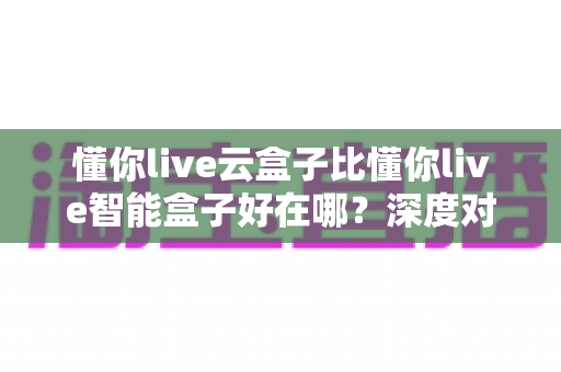 懂你live云盒子比懂你live智能盒子好在哪?深度对比评测,看完再买不后悔 懂你live云盒子比懂你live智能盒子好在哪?深度对比评测,看完再买不后悔
