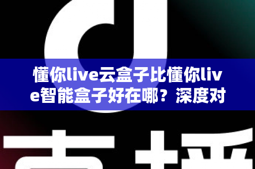 懂你live云盒子比懂你live智能盒子好在哪?深度对比评测,看完再买不后悔 懂你live云盒子比懂你live智能盒子好在哪?深度对比评测,看完再买不后悔