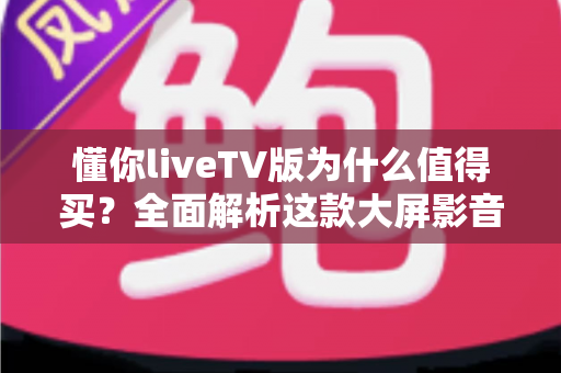 懂你liveTV版为什么值得买？全面解析这款大屏影音应用的六大核心优势与购买指南