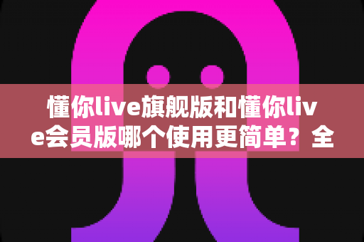 懂你live旗舰版和懂你live会员版哪个使用更简单？全维度对比帮你选出最省心的学习方案