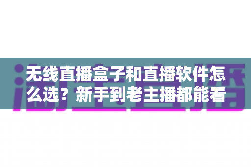 无线直播盒子和直播软件怎么选？新手到老主播都能看懂的选购指南