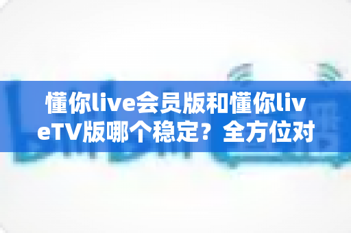 懂你live会员版和懂你liveTV版哪个稳定?全方位对比分析与实用选择指南 懂你live会员版和懂你liveTV版哪个稳定?全方位对比分析与实用选择指南