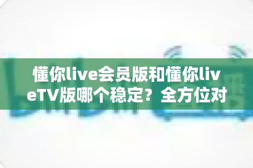 懂你live会员版和懂你liveTV版哪个稳定？全方位对比分析与实用选择指南