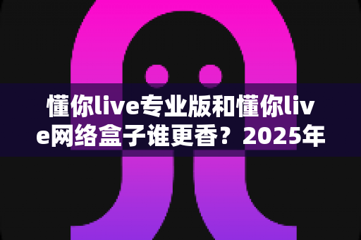 懂你live专业版和懂你live网络盒子谁更香？2025年最新深度对比评测，看完再买不踩坑！