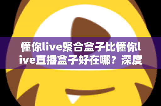 懂你live聚合盒子比懂你live直播盒子好在哪?深度解析助你选对观影利器 懂你live聚合盒子比懂你live直播盒子好在哪?深度解析助你选对观影利器