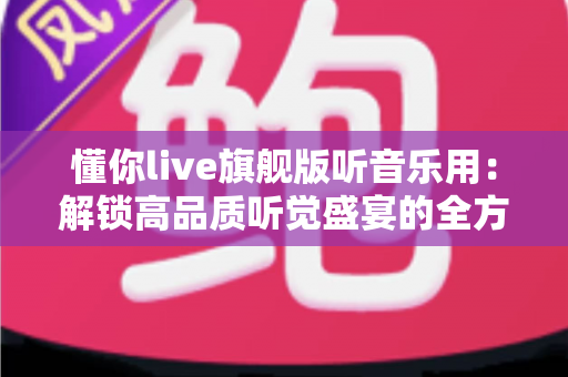 懂你live旗舰版听音乐用：解锁高品质听觉盛宴的全方位实用指南