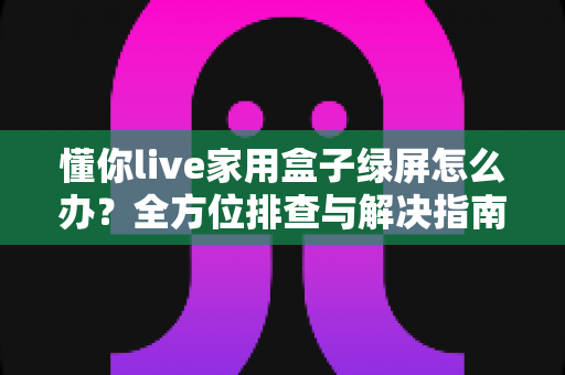 懂你live家用盒子绿屏怎么办？全方位排查与解决指南助您快速恢复观看体验