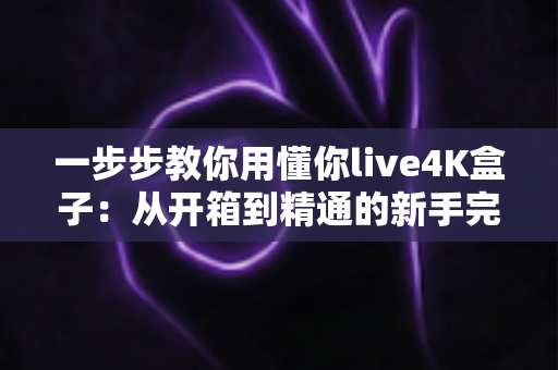 一步步教你用懂你live4K盒子：从开箱到精通的新手完整指南