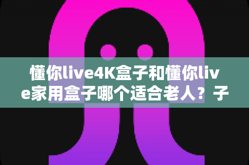 懂你live4K盒子和懂你live家用盒子哪个适合老人？子女必看的选购全攻略