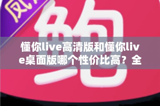 懂你live高清版和懂你live桌面版哪个性价比高?全面对比分析帮你选对版本 懂你live高清版和懂你live桌面版哪个性价比高?全面对比分析帮你选对版本