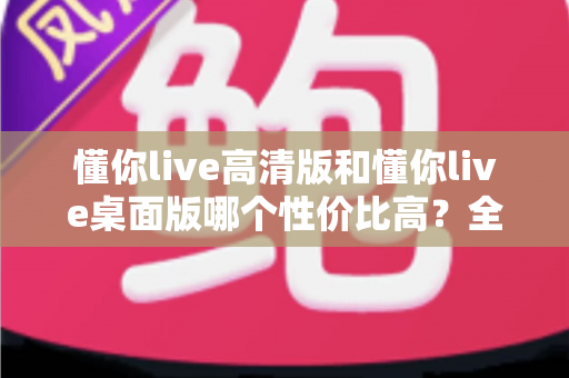 懂你live高清版和懂你live桌面版哪个性价比高？全面对比分析帮你选对版本