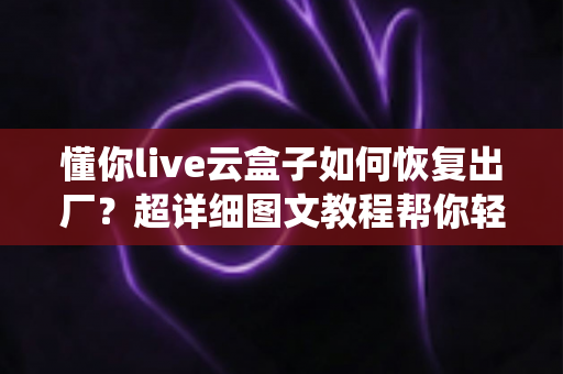 懂你live云盒子如何恢复出厂？超详细图文教程帮你轻松解决设备卡顿与系统故障