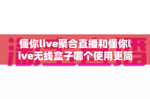 懂你live聚合直播和懂你live无线盒子哪个使用更简单？一站式上手评测与选购指南