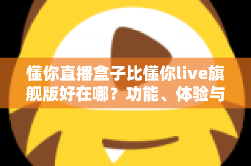 懂你直播盒子比懂你live旗舰版好在哪？功能、体验与性价比全方位深度对比解析