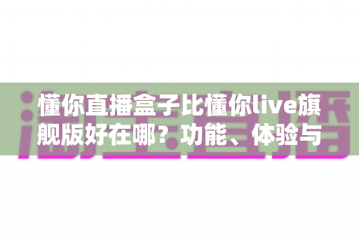 懂你直播盒子比懂你live旗舰版好在哪？功能、体验与性价比全方位深度对比解析