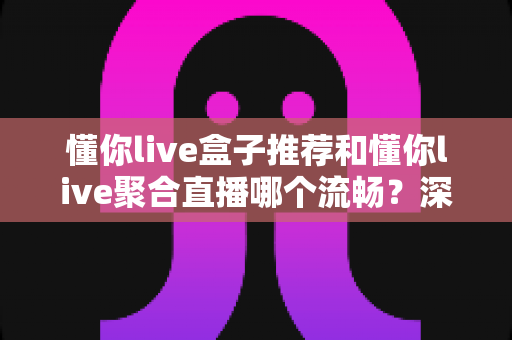 懂你live盒子推荐和懂你live聚合直播哪个流畅?深度实测对比,助你告别卡顿、畅享高清直播新体验 懂你live盒子推荐和懂你live聚合直播哪个流畅?深度实测对比,助你告别卡顿、畅享高清直播新体验