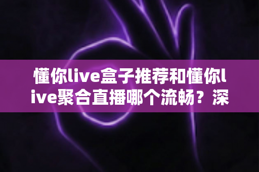 懂你live盒子推荐和懂你live聚合直播哪个流畅？深度实测对比，助你告别卡顿、畅享高清直播新体验