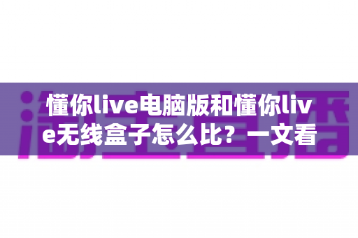 懂你live电脑版和懂你live无线盒子怎么比？一文看懂两种版本的核心差异与选购全指南