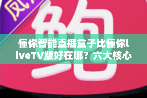 懂你智能直播盒子比懂你liveTV版好在哪？六大核心优势全面解析，帮你选对家庭影音新装备