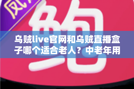 乌贼live官网和乌贼直播盒子哪个适合老人？中老年用户一看就懂的直播使用方式选择指南