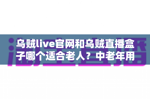 乌贼live官网和乌贼直播盒子哪个适合老人？中老年用户一看就懂的直播使用方式选择指南