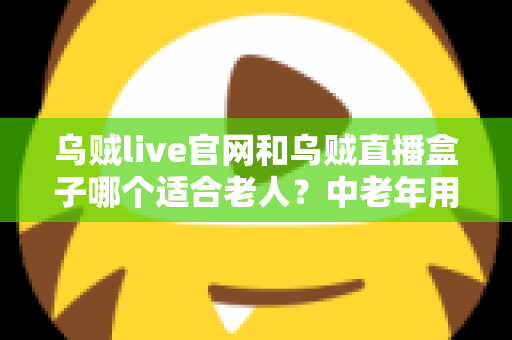 乌贼live官网和乌贼直播盒子哪个适合老人？中老年用户一看就懂的直播使用方式选择指南