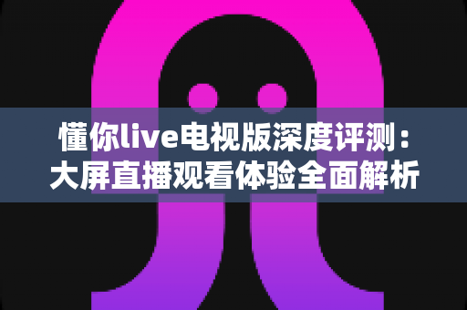 懂你live电视版深度评测：大屏直播观看体验全面解析，功能、画质与稳定性一文读懂