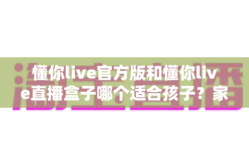 懂你live官方版和懂你live直播盒子哪个适合孩子？家长必读的安全选择全指南