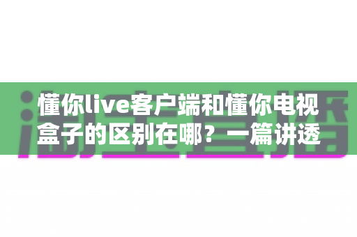 懂你live客户端和懂你电视盒子的区别在哪?一篇讲透软件与硬件观影方案的深度对比指南 懂你live客户端和懂你电视盒子的区别在哪?一篇讲透软件与硬件观影方案的深度对比指南