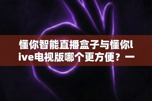 懂你智能直播盒子与懂你live电视版哪个更方便?一文读懂两者的体验差异与选购建议 懂你智能直播盒子与懂你live电视版哪个更方便?一文读懂两者的体验差异与选购建议