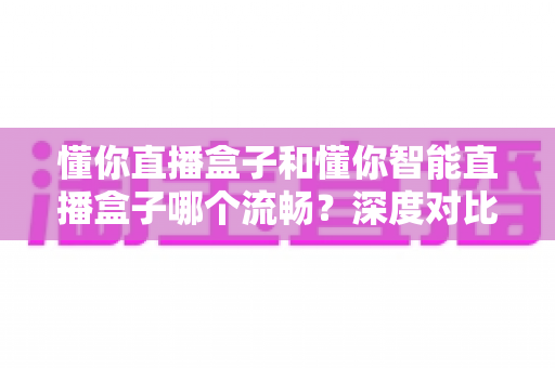 懂你直播盒子和懂你智能直播盒子哪个流畅？深度对比帮你选出更适合的那一款