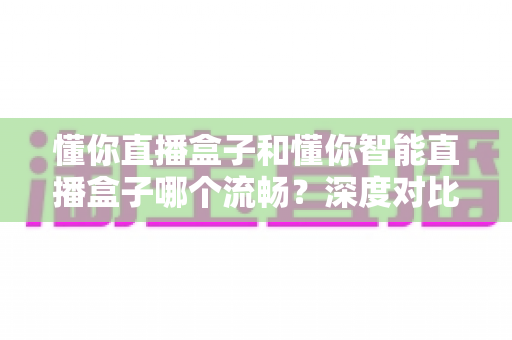 懂你直播盒子和懂你智能直播盒子哪个流畅？深度对比帮你选出更适合的那一款